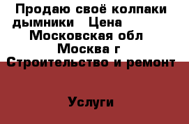 Продаю своё колпаки дымники › Цена ­ 1 000 - Московская обл., Москва г. Строительство и ремонт » Услуги   . Московская обл.,Москва г.